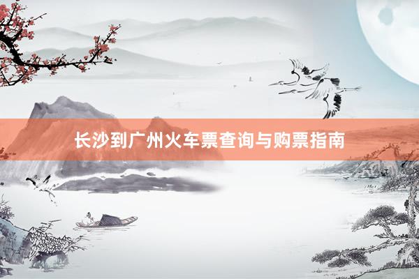 长沙到广州火车票查询与购票指南