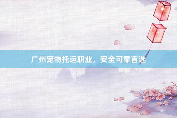 广州宠物托运职业，安全可靠首选