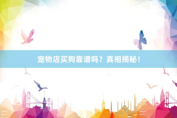 宠物店买狗靠谱吗?真相揭秘!